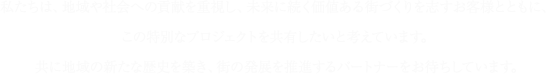 私たちは、地域や社会への貢献を重視し、未来に続く価値ある街づくりを志すお客様とともに、この特別なプロジェクトを共有したいと考えています。